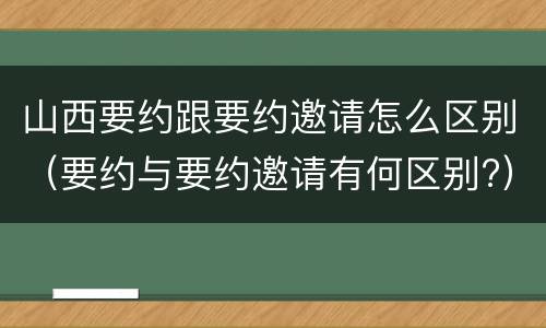 山西要约跟要约邀请怎么区别（要约与要约邀请有何区别?）