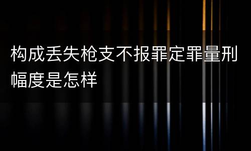 构成丢失枪支不报罪定罪量刑幅度是怎样