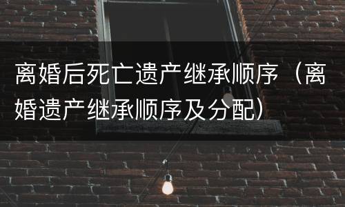 离婚后死亡遗产继承顺序（离婚遗产继承顺序及分配）