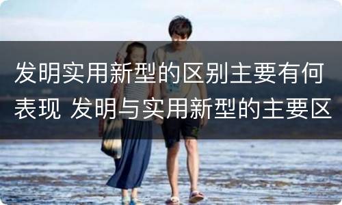 发明实用新型的区别主要有何表现 发明与实用新型的主要区别