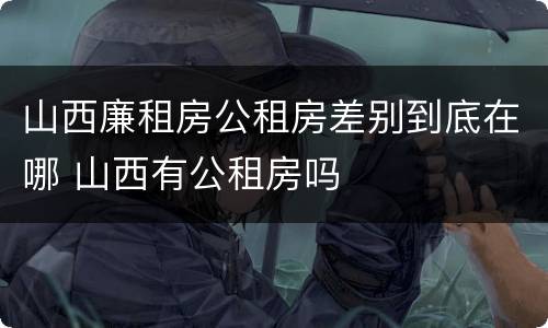山西廉租房公租房差别到底在哪 山西有公租房吗