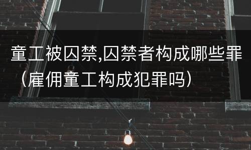 童工被囚禁,囚禁者构成哪些罪（雇佣童工构成犯罪吗）