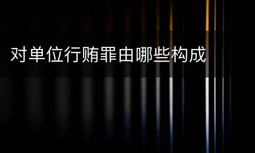 对单位行贿罪由哪些构成