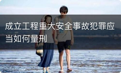成立工程重大安全事故犯罪应当如何量刑