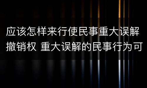 应该怎样来行使民事重大误解撤销权 重大误解的民事行为可以撤销