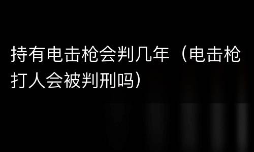 持有电击枪会判几年（电击枪打人会被判刑吗）