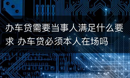 办车贷需要当事人满足什么要求 办车贷必须本人在场吗
