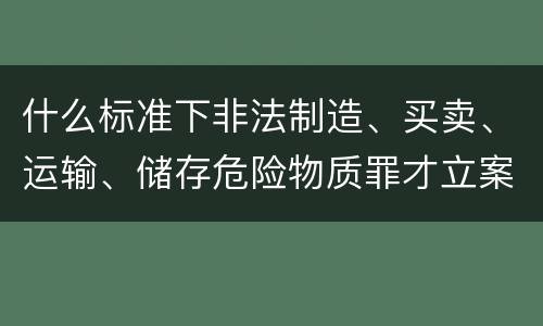 什么标准下非法制造、买卖、运输、储存危险物质罪才立案