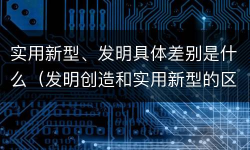 实用新型、发明具体差别是什么（发明创造和实用新型的区别）