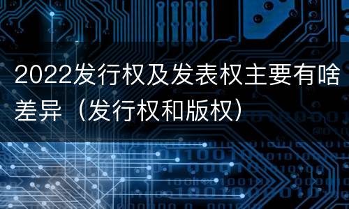 2022发行权及发表权主要有啥差异（发行权和版权）