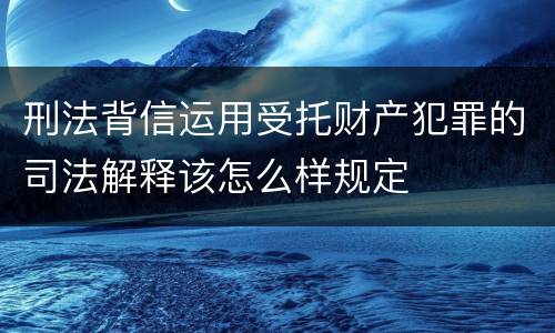 刑法背信运用受托财产犯罪的司法解释该怎么样规定