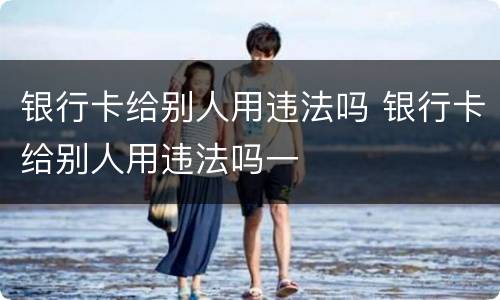 银行卡给别人用违法吗 银行卡给别人用违法吗一