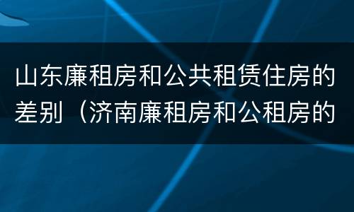 山东廉租房和公共租赁住房的差别（济南廉租房和公租房的区别）