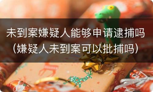 未到案嫌疑人能够申请逮捕吗（嫌疑人未到案可以批捕吗）