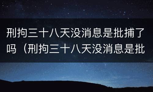 刑拘三十八天没消息是批捕了吗（刑拘三十八天没消息是批捕了吗还是拘留）
