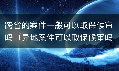 跨省的案件一般可以取保候审吗（异地案件可以取保候审吗）
