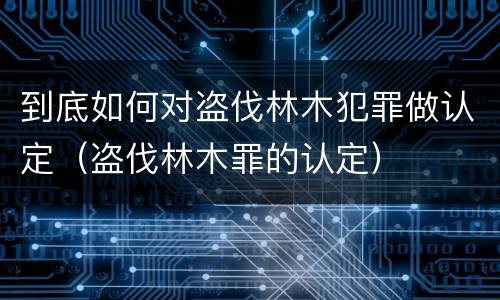 到底如何对盗伐林木犯罪做认定（盗伐林木罪的认定）