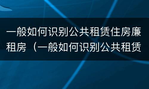 一般如何识别公共租赁住房廉租房（一般如何识别公共租赁住房廉租房是否合法）