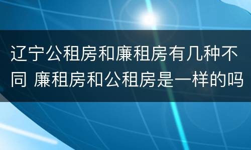 辽宁公租房和廉租房有几种不同 廉租房和公租房是一样的吗