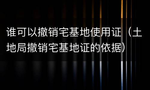 谁可以撤销宅基地使用证（土地局撤销宅基地证的依据）