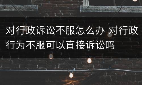 对行政诉讼不服怎么办 对行政行为不服可以直接诉讼吗