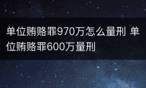 单位贿赂罪970万怎么量刑 单位贿赂罪600万量刑