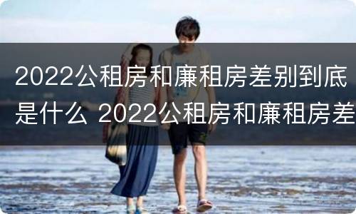 2022公租房和廉租房差别到底是什么 2022公租房和廉租房差别到底是什么意思