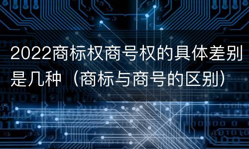 2022商标权商号权的具体差别是几种（商标与商号的区别）