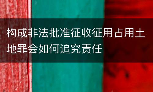 构成非法批准征收征用占用土地罪会如何追究责任
