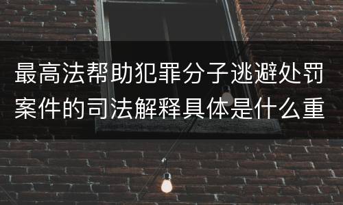 最高法帮助犯罪分子逃避处罚案件的司法解释具体是什么重要内容