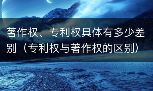 著作权、专利权具体有多少差别（专利权与著作权的区别）