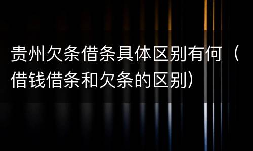 贵州欠条借条具体区别有何（借钱借条和欠条的区别）