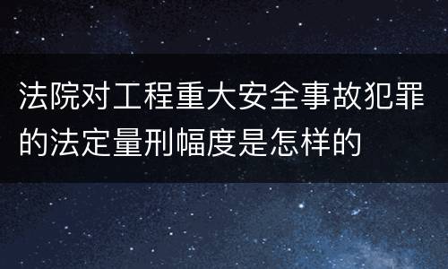 法院对工程重大安全事故犯罪的法定量刑幅度是怎样的