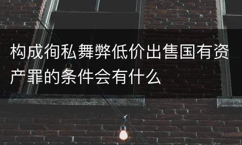 构成徇私舞弊低价出售国有资产罪的条件会有什么