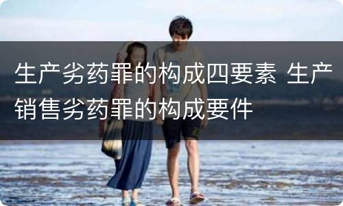 生产劣药罪的构成四要素 生产销售劣药罪的构成要件