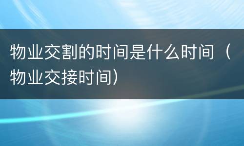 物业交割的时间是什么时间（物业交接时间）