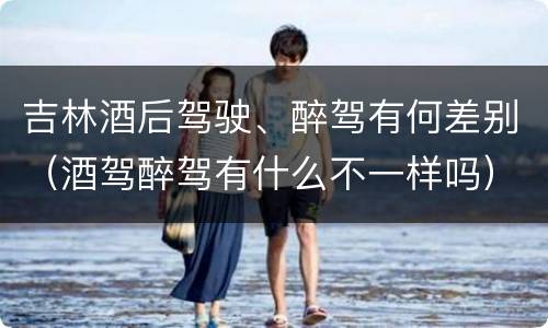 吉林酒后驾驶、醉驾有何差别（酒驾醉驾有什么不一样吗）