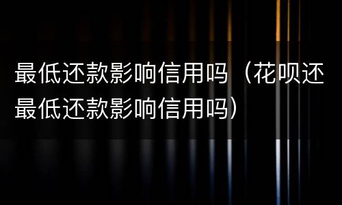 最低还款影响信用吗（花呗还最低还款影响信用吗）
