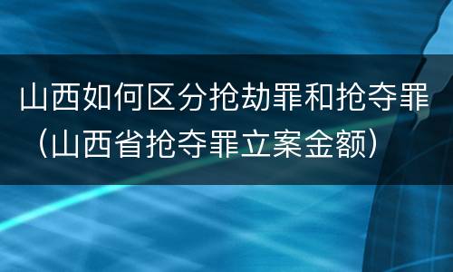 山西如何区分抢劫罪和抢夺罪（山西省抢夺罪立案金额）