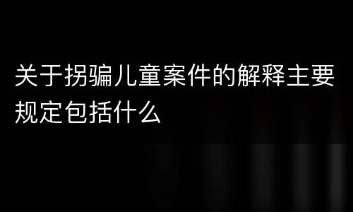 关于拐骗儿童案件的解释主要规定包括什么