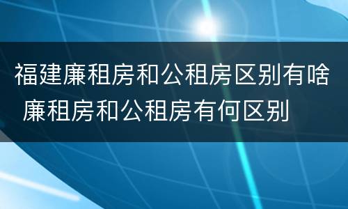 福建廉租房和公租房区别有啥 廉租房和公租房有何区别