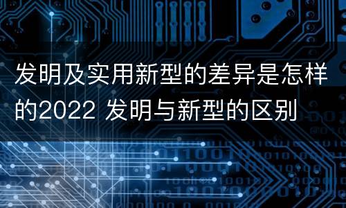 发明及实用新型的差异是怎样的2022 发明与新型的区别