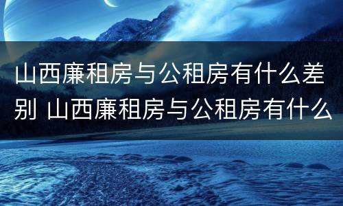 山西廉租房与公租房有什么差别 山西廉租房与公租房有什么差别嘛