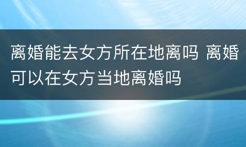 离婚能去女方所在地离吗 离婚可以在女方当地离婚吗