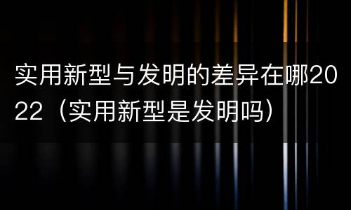 实用新型与发明的差异在哪2022（实用新型是发明吗）