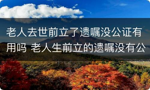 老人去世前立了遗嘱没公证有用吗 老人生前立的遗嘱没有公证有效吗?