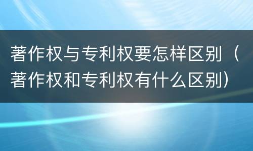 著作权与专利权要怎样区别（著作权和专利权有什么区别）