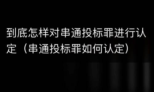 到底怎样对串通投标罪进行认定（串通投标罪如何认定）
