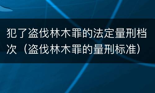 犯了盗伐林木罪的法定量刑档次（盗伐林木罪的量刑标准）