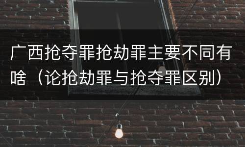广西抢夺罪抢劫罪主要不同有啥（论抢劫罪与抢夺罪区别）